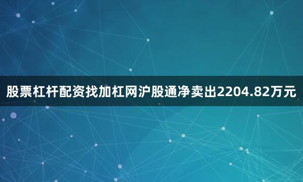 股票杠杆配资找加杠网沪股通净卖出2204.82万元