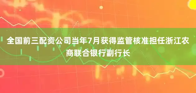 全国前三配资公司当年7月获得监管核准担任浙江农商联合银行副行长